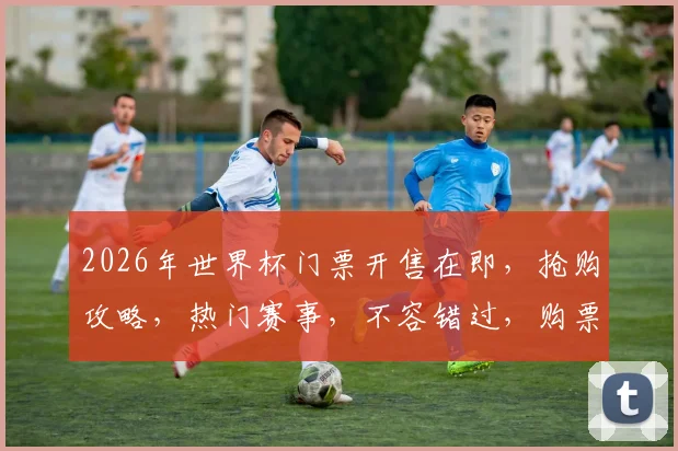 2026年世界杯门票开售在即，抢购攻略，热门赛事，不容错过，购票指南，一网打尽