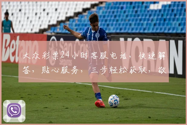 大众彩票24小时客服电话，快速解答，贴心服务，三步轻松获取，敬请关注
